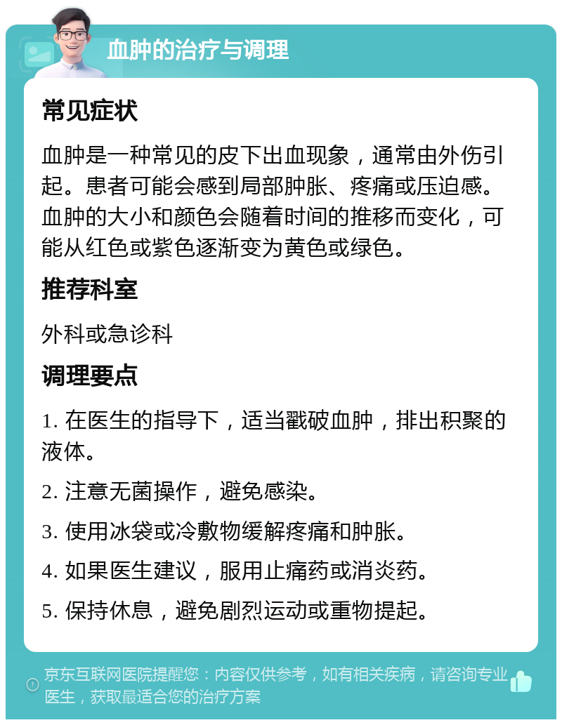 血肿的治疗与调理 常见症状 血肿是一种常见的皮下出血现象，通常由外伤引起。患者可能会感到局部肿胀、疼痛或压迫感。血肿的大小和颜色会随着时间的推移而变化，可能从红色或紫色逐渐变为黄色或绿色。 推荐科室 外科或急诊科 调理要点 1. 在医生的指导下，适当戳破血肿，排出积聚的液体。 2. 注意无菌操作，避免感染。 3. 使用冰袋或冷敷物缓解疼痛和肿胀。 4. 如果医生建议，服用止痛药或消炎药。 5. 保持休息，避免剧烈运动或重物提起。