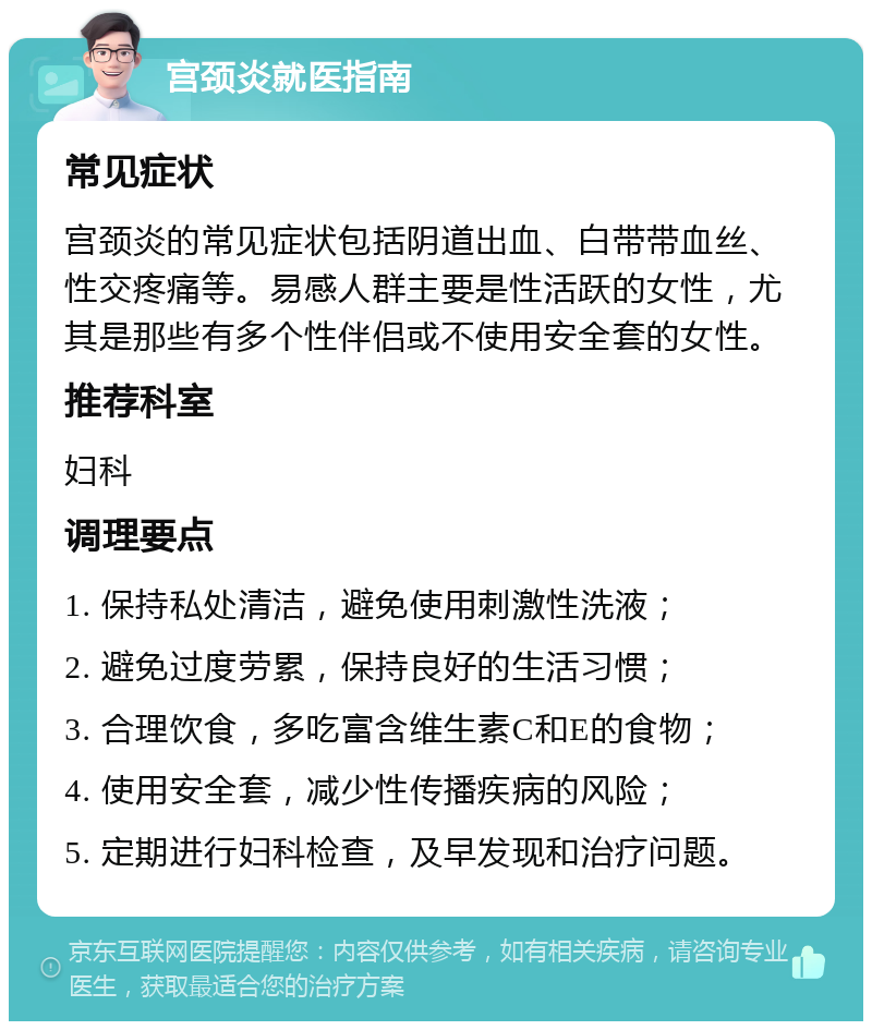 宫颈炎就医指南 常见症状 宫颈炎的常见症状包括阴道出血、白带带血丝、性交疼痛等。易感人群主要是性活跃的女性，尤其是那些有多个性伴侣或不使用安全套的女性。 推荐科室 妇科 调理要点 1. 保持私处清洁，避免使用刺激性洗液； 2. 避免过度劳累，保持良好的生活习惯； 3. 合理饮食，多吃富含维生素C和E的食物； 4. 使用安全套，减少性传播疾病的风险； 5. 定期进行妇科检查，及早发现和治疗问题。