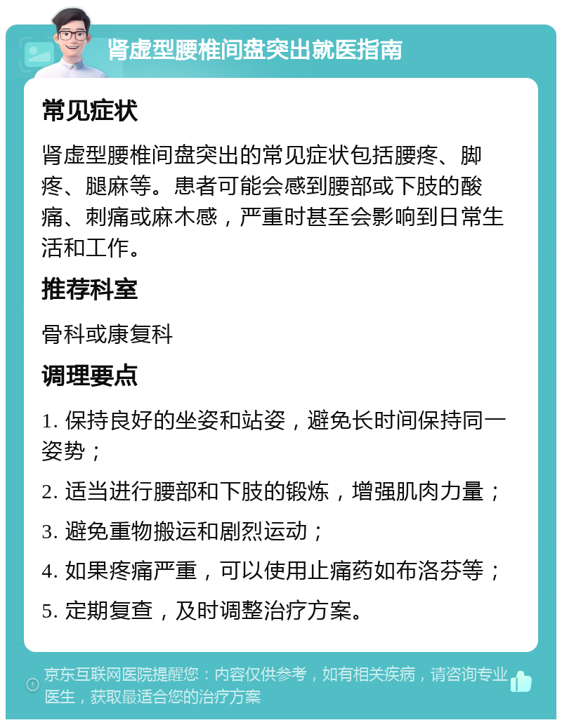 肾虚型腰椎间盘突出就医指南 常见症状 肾虚型腰椎间盘突出的常见症状包括腰疼、脚疼、腿麻等。患者可能会感到腰部或下肢的酸痛、刺痛或麻木感，严重时甚至会影响到日常生活和工作。 推荐科室 骨科或康复科 调理要点 1. 保持良好的坐姿和站姿，避免长时间保持同一姿势； 2. 适当进行腰部和下肢的锻炼，增强肌肉力量； 3. 避免重物搬运和剧烈运动； 4. 如果疼痛严重，可以使用止痛药如布洛芬等； 5. 定期复查，及时调整治疗方案。