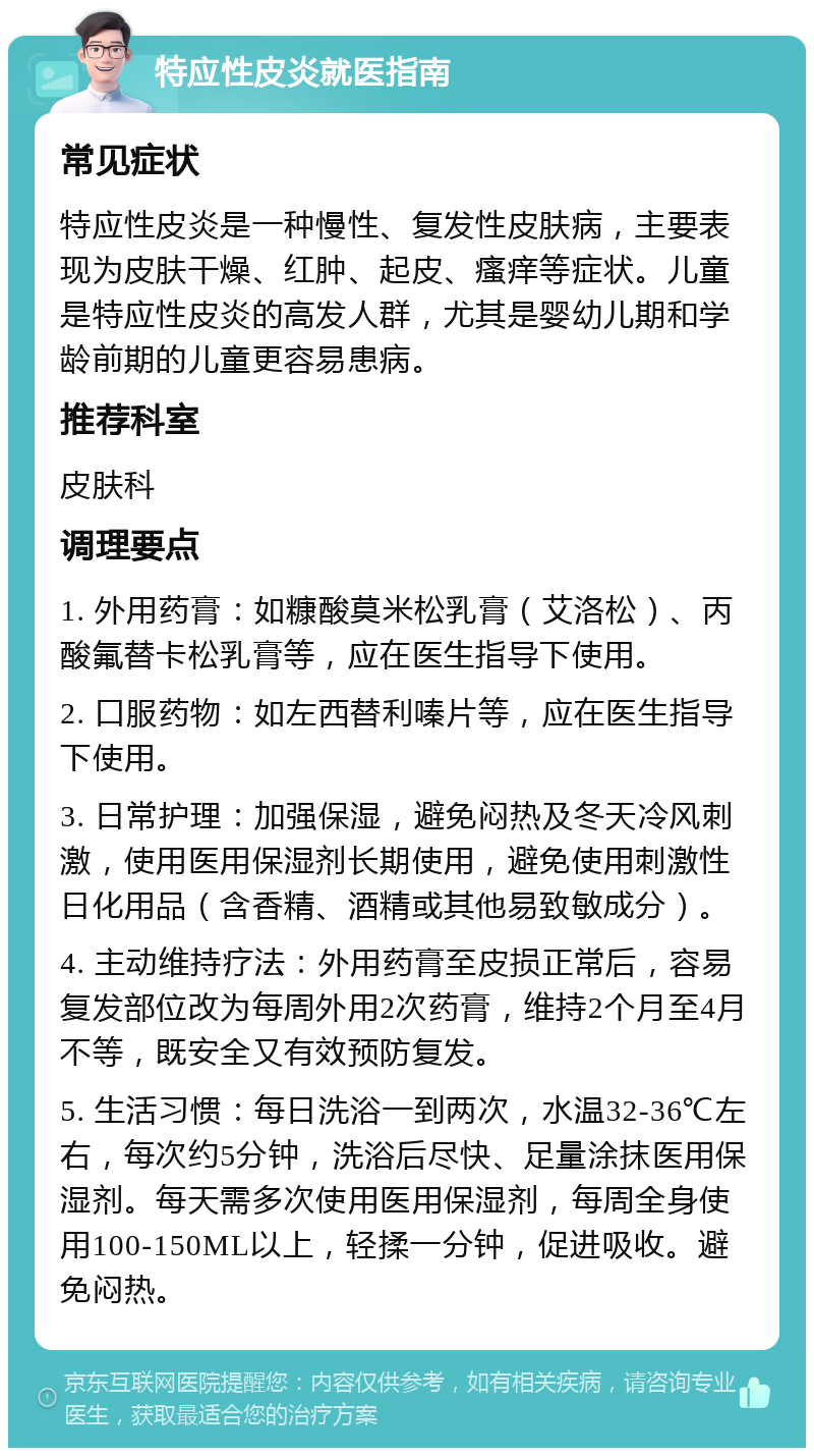 特应性皮炎就医指南 常见症状 特应性皮炎是一种慢性、复发性皮肤病，主要表现为皮肤干燥、红肿、起皮、瘙痒等症状。儿童是特应性皮炎的高发人群，尤其是婴幼儿期和学龄前期的儿童更容易患病。 推荐科室 皮肤科 调理要点 1. 外用药膏：如糠酸莫米松乳膏（艾洛松）、丙酸氟替卡松乳膏等，应在医生指导下使用。 2. 口服药物：如左西替利嗪片等，应在医生指导下使用。 3. 日常护理：加强保湿，避免闷热及冬天冷风刺激，使用医用保湿剂长期使用，避免使用刺激性日化用品（含香精、酒精或其他易致敏成分）。 4. 主动维持疗法：外用药膏至皮损正常后，容易复发部位改为每周外用2次药膏，维持2个月至4月不等，既安全又有效预防复发。 5. 生活习惯：每日洗浴一到两次，水温32-36℃左右，每次约5分钟，洗浴后尽快、足量涂抹医用保湿剂。每天需多次使用医用保湿剂，每周全身使用100-150ML以上，轻揉一分钟，促进吸收。避免闷热。