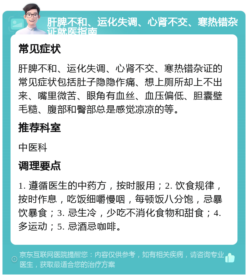 肝脾不和、运化失调、心肾不交、寒热错杂证就医指南 常见症状 肝脾不和、运化失调、心肾不交、寒热错杂证的常见症状包括肚子隐隐作痛、想上厕所却上不出来、嘴里微苦、眼角有血丝、血压偏低、胆囊壁毛糙、腹部和臀部总是感觉凉凉的等。 推荐科室 中医科 调理要点 1. 遵循医生的中药方，按时服用；2. 饮食规律，按时作息，吃饭细嚼慢咽，每顿饭八分饱，忌暴饮暴食；3. 忌生冷，少吃不消化食物和甜食；4. 多运动；5. 忌酒忌咖啡。