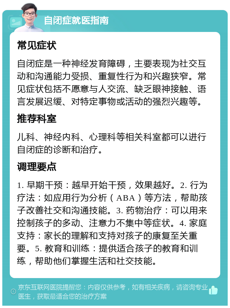 自闭症就医指南 常见症状 自闭症是一种神经发育障碍，主要表现为社交互动和沟通能力受损、重复性行为和兴趣狭窄。常见症状包括不愿意与人交流、缺乏眼神接触、语言发展迟缓、对特定事物或活动的强烈兴趣等。 推荐科室 儿科、神经内科、心理科等相关科室都可以进行自闭症的诊断和治疗。 调理要点 1. 早期干预：越早开始干预，效果越好。2. 行为疗法：如应用行为分析（ABA）等方法，帮助孩子改善社交和沟通技能。3. 药物治疗：可以用来控制孩子的多动、注意力不集中等症状。4. 家庭支持：家长的理解和支持对孩子的康复至关重要。5. 教育和训练：提供适合孩子的教育和训练，帮助他们掌握生活和社交技能。