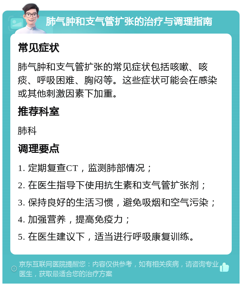 肺气肿和支气管扩张的治疗与调理指南 常见症状 肺气肿和支气管扩张的常见症状包括咳嗽、咳痰、呼吸困难、胸闷等。这些症状可能会在感染或其他刺激因素下加重。 推荐科室 肺科 调理要点 1. 定期复查CT，监测肺部情况； 2. 在医生指导下使用抗生素和支气管扩张剂； 3. 保持良好的生活习惯，避免吸烟和空气污染； 4. 加强营养，提高免疫力； 5. 在医生建议下，适当进行呼吸康复训练。