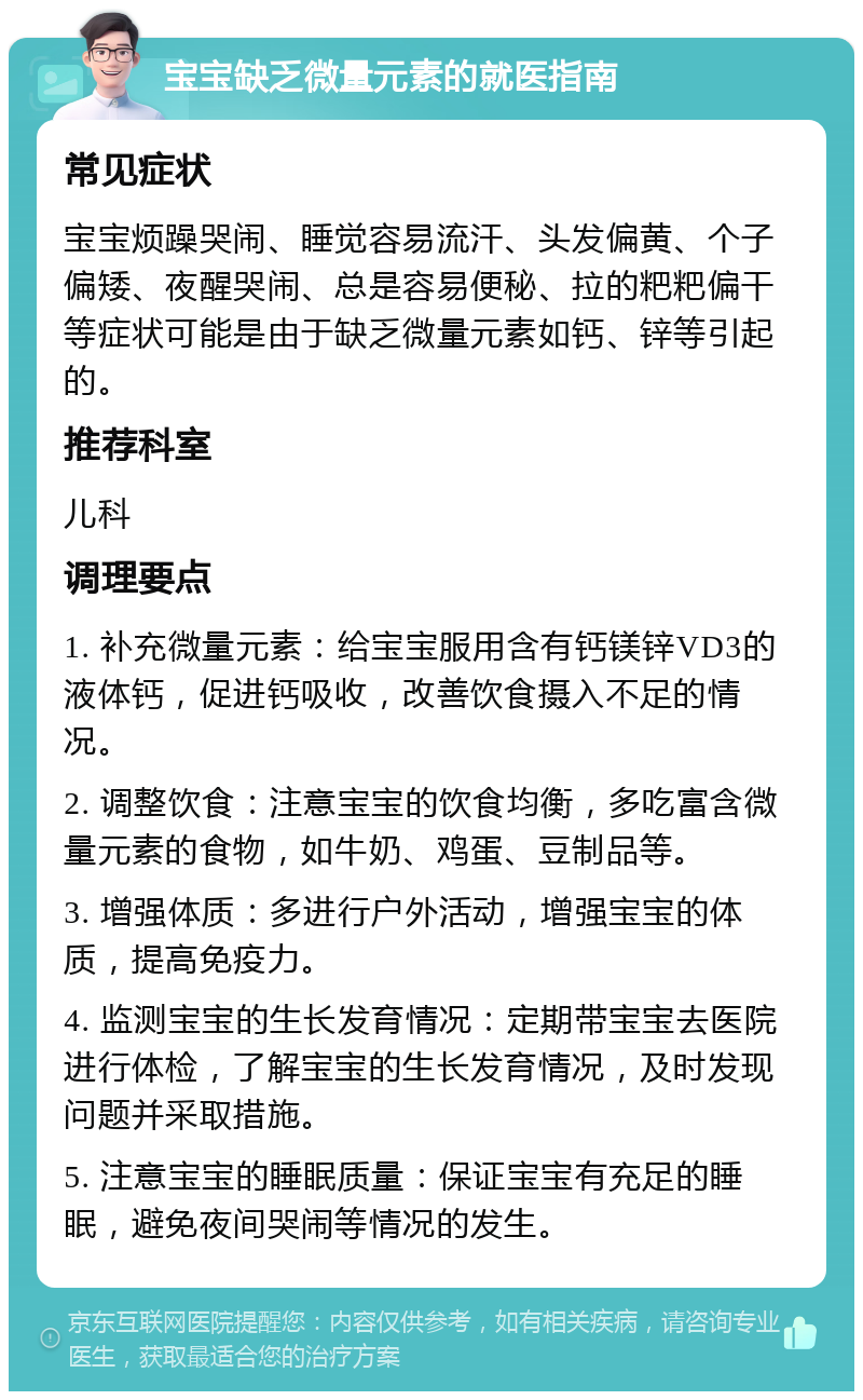 宝宝缺乏微量元素的就医指南 常见症状 宝宝烦躁哭闹、睡觉容易流汗、头发偏黄、个子偏矮、夜醒哭闹、总是容易便秘、拉的粑粑偏干等症状可能是由于缺乏微量元素如钙、锌等引起的。 推荐科室 儿科 调理要点 1. 补充微量元素：给宝宝服用含有钙镁锌VD3的液体钙，促进钙吸收，改善饮食摄入不足的情况。 2. 调整饮食：注意宝宝的饮食均衡，多吃富含微量元素的食物，如牛奶、鸡蛋、豆制品等。 3. 增强体质：多进行户外活动，增强宝宝的体质，提高免疫力。 4. 监测宝宝的生长发育情况：定期带宝宝去医院进行体检，了解宝宝的生长发育情况，及时发现问题并采取措施。 5. 注意宝宝的睡眠质量：保证宝宝有充足的睡眠，避免夜间哭闹等情况的发生。