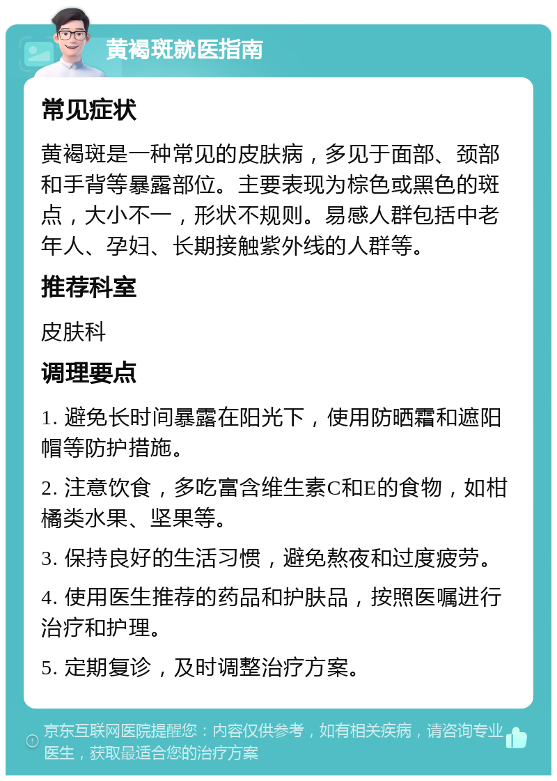 黄褐斑就医指南 常见症状 黄褐斑是一种常见的皮肤病，多见于面部、颈部和手背等暴露部位。主要表现为棕色或黑色的斑点，大小不一，形状不规则。易感人群包括中老年人、孕妇、长期接触紫外线的人群等。 推荐科室 皮肤科 调理要点 1. 避免长时间暴露在阳光下，使用防晒霜和遮阳帽等防护措施。 2. 注意饮食，多吃富含维生素C和E的食物，如柑橘类水果、坚果等。 3. 保持良好的生活习惯，避免熬夜和过度疲劳。 4. 使用医生推荐的药品和护肤品，按照医嘱进行治疗和护理。 5. 定期复诊，及时调整治疗方案。