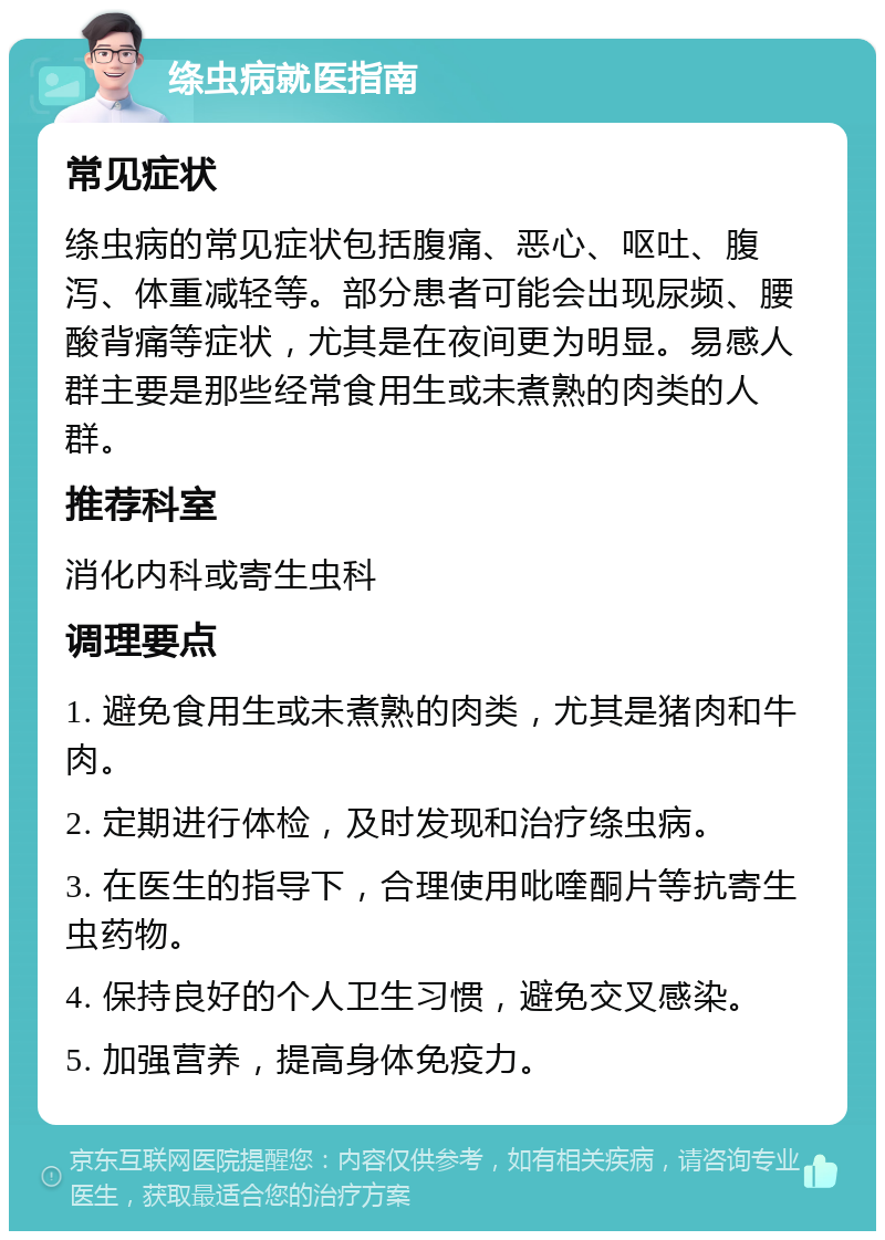 绦虫病就医指南 常见症状 绦虫病的常见症状包括腹痛、恶心、呕吐、腹泻、体重减轻等。部分患者可能会出现尿频、腰酸背痛等症状，尤其是在夜间更为明显。易感人群主要是那些经常食用生或未煮熟的肉类的人群。 推荐科室 消化内科或寄生虫科 调理要点 1. 避免食用生或未煮熟的肉类，尤其是猪肉和牛肉。 2. 定期进行体检，及时发现和治疗绦虫病。 3. 在医生的指导下，合理使用吡喹酮片等抗寄生虫药物。 4. 保持良好的个人卫生习惯，避免交叉感染。 5. 加强营养，提高身体免疫力。