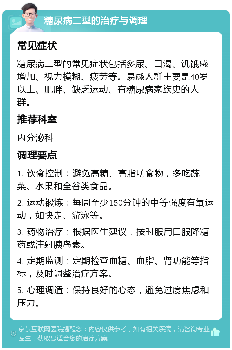 糖尿病二型的治疗与调理 常见症状 糖尿病二型的常见症状包括多尿、口渴、饥饿感增加、视力模糊、疲劳等。易感人群主要是40岁以上、肥胖、缺乏运动、有糖尿病家族史的人群。 推荐科室 内分泌科 调理要点 1. 饮食控制：避免高糖、高脂肪食物，多吃蔬菜、水果和全谷类食品。 2. 运动锻炼：每周至少150分钟的中等强度有氧运动，如快走、游泳等。 3. 药物治疗：根据医生建议，按时服用口服降糖药或注射胰岛素。 4. 定期监测：定期检查血糖、血脂、肾功能等指标，及时调整治疗方案。 5. 心理调适：保持良好的心态，避免过度焦虑和压力。