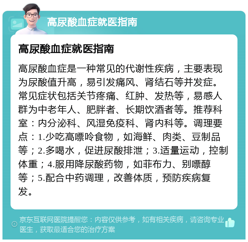 高尿酸血症就医指南 高尿酸血症就医指南 高尿酸血症是一种常见的代谢性疾病，主要表现为尿酸值升高，易引发痛风、肾结石等并发症。常见症状包括关节疼痛、红肿、发热等，易感人群为中老年人、肥胖者、长期饮酒者等。推荐科室：内分泌科、风湿免疫科、肾内科等。调理要点：1.少吃高嘌呤食物，如海鲜、肉类、豆制品等；2.多喝水，促进尿酸排泄；3.适量运动，控制体重；4.服用降尿酸药物，如菲布力、别嘌醇等；5.配合中药调理，改善体质，预防疾病复发。