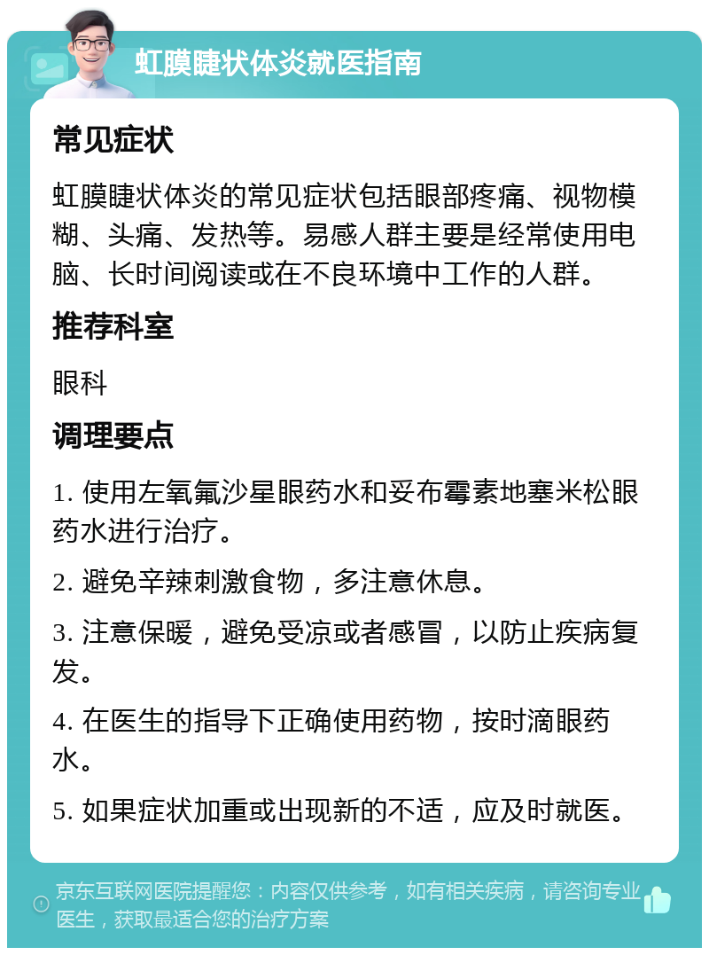 虹膜睫状体炎就医指南 常见症状 虹膜睫状体炎的常见症状包括眼部疼痛、视物模糊、头痛、发热等。易感人群主要是经常使用电脑、长时间阅读或在不良环境中工作的人群。 推荐科室 眼科 调理要点 1. 使用左氧氟沙星眼药水和妥布霉素地塞米松眼药水进行治疗。 2. 避免辛辣刺激食物，多注意休息。 3. 注意保暖，避免受凉或者感冒，以防止疾病复发。 4. 在医生的指导下正确使用药物，按时滴眼药水。 5. 如果症状加重或出现新的不适，应及时就医。