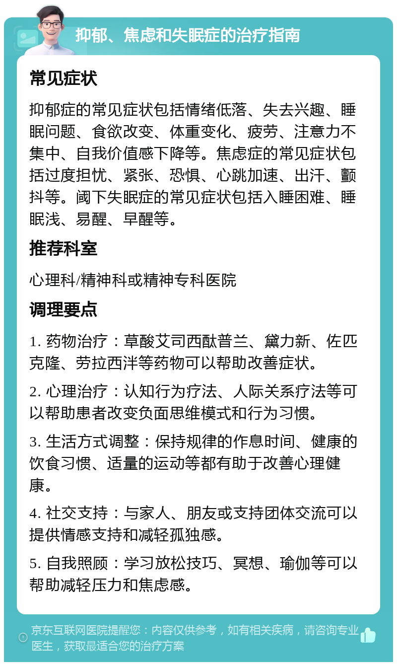 抑郁、焦虑和失眠症的治疗指南 常见症状 抑郁症的常见症状包括情绪低落、失去兴趣、睡眠问题、食欲改变、体重变化、疲劳、注意力不集中、自我价值感下降等。焦虑症的常见症状包括过度担忧、紧张、恐惧、心跳加速、出汗、颤抖等。阈下失眠症的常见症状包括入睡困难、睡眠浅、易醒、早醒等。 推荐科室 心理科/精神科或精神专科医院 调理要点 1. 药物治疗：草酸艾司西酞普兰、黛力新、佐匹克隆、劳拉西泮等药物可以帮助改善症状。 2. 心理治疗：认知行为疗法、人际关系疗法等可以帮助患者改变负面思维模式和行为习惯。 3. 生活方式调整：保持规律的作息时间、健康的饮食习惯、适量的运动等都有助于改善心理健康。 4. 社交支持：与家人、朋友或支持团体交流可以提供情感支持和减轻孤独感。 5. 自我照顾：学习放松技巧、冥想、瑜伽等可以帮助减轻压力和焦虑感。