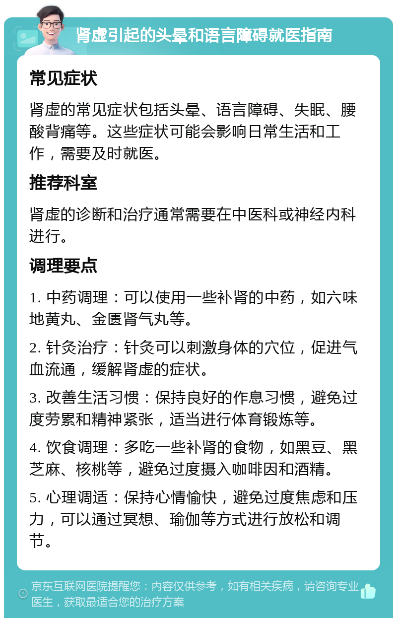 肾虚引起的头晕和语言障碍就医指南 常见症状 肾虚的常见症状包括头晕、语言障碍、失眠、腰酸背痛等。这些症状可能会影响日常生活和工作，需要及时就医。 推荐科室 肾虚的诊断和治疗通常需要在中医科或神经内科进行。 调理要点 1. 中药调理：可以使用一些补肾的中药，如六味地黄丸、金匮肾气丸等。 2. 针灸治疗：针灸可以刺激身体的穴位，促进气血流通，缓解肾虚的症状。 3. 改善生活习惯：保持良好的作息习惯，避免过度劳累和精神紧张，适当进行体育锻炼等。 4. 饮食调理：多吃一些补肾的食物，如黑豆、黑芝麻、核桃等，避免过度摄入咖啡因和酒精。 5. 心理调适：保持心情愉快，避免过度焦虑和压力，可以通过冥想、瑜伽等方式进行放松和调节。