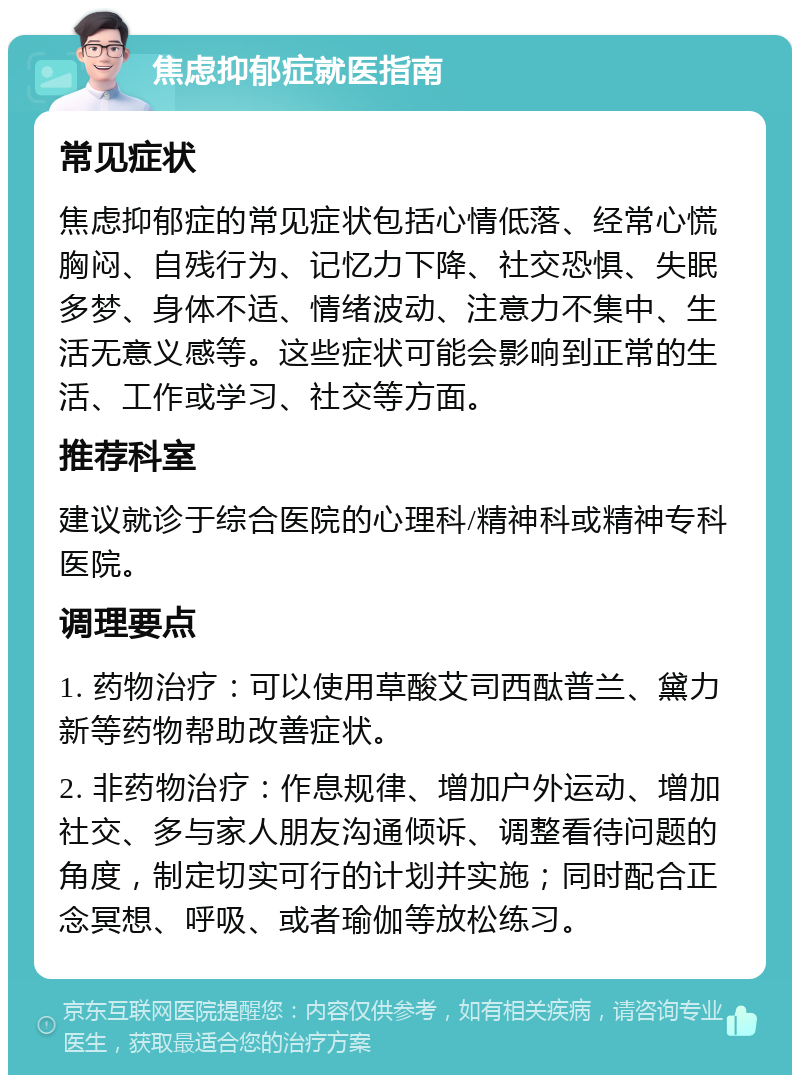 焦虑抑郁症就医指南 常见症状 焦虑抑郁症的常见症状包括心情低落、经常心慌胸闷、自残行为、记忆力下降、社交恐惧、失眠多梦、身体不适、情绪波动、注意力不集中、生活无意义感等。这些症状可能会影响到正常的生活、工作或学习、社交等方面。 推荐科室 建议就诊于综合医院的心理科/精神科或精神专科医院。 调理要点 1. 药物治疗：可以使用草酸艾司西酞普兰、黛力新等药物帮助改善症状。 2. 非药物治疗：作息规律、增加户外运动、增加社交、多与家人朋友沟通倾诉、调整看待问题的角度，制定切实可行的计划并实施；同时配合正念冥想、呼吸、或者瑜伽等放松练习。