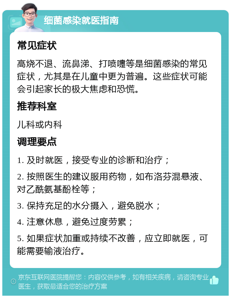 细菌感染就医指南 常见症状 高烧不退、流鼻涕、打喷嚏等是细菌感染的常见症状，尤其是在儿童中更为普遍。这些症状可能会引起家长的极大焦虑和恐慌。 推荐科室 儿科或内科 调理要点 1. 及时就医，接受专业的诊断和治疗； 2. 按照医生的建议服用药物，如布洛芬混悬液、对乙酰氨基酚栓等； 3. 保持充足的水分摄入，避免脱水； 4. 注意休息，避免过度劳累； 5. 如果症状加重或持续不改善，应立即就医，可能需要输液治疗。