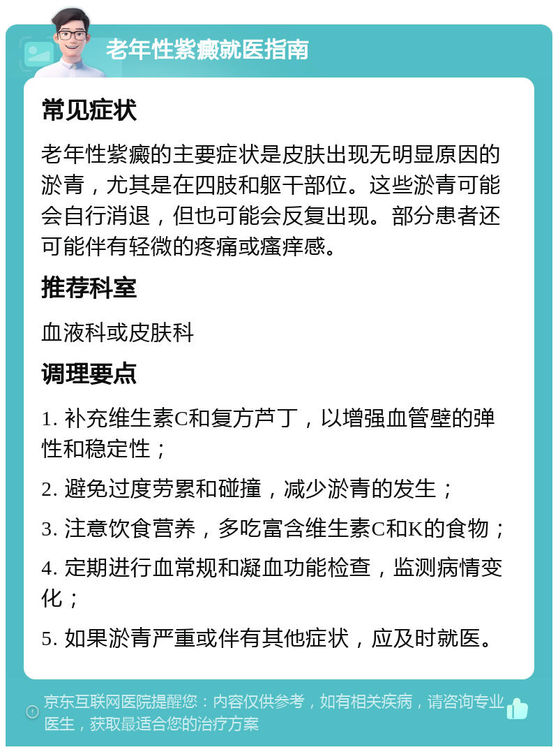 老年性紫癜就医指南 常见症状 老年性紫癜的主要症状是皮肤出现无明显原因的淤青，尤其是在四肢和躯干部位。这些淤青可能会自行消退，但也可能会反复出现。部分患者还可能伴有轻微的疼痛或瘙痒感。 推荐科室 血液科或皮肤科 调理要点 1. 补充维生素C和复方芦丁，以增强血管壁的弹性和稳定性； 2. 避免过度劳累和碰撞，减少淤青的发生； 3. 注意饮食营养，多吃富含维生素C和K的食物； 4. 定期进行血常规和凝血功能检查，监测病情变化； 5. 如果淤青严重或伴有其他症状，应及时就医。