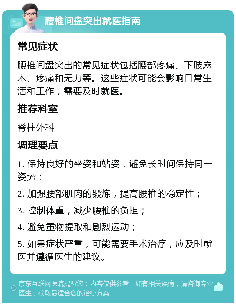 腰椎间盘突出就医指南 常见症状 腰椎间盘突出的常见症状包括腰部疼痛、下肢麻木、疼痛和无力等。这些症状可能会影响日常生活和工作，需要及时就医。 推荐科室 脊柱外科 调理要点 1. 保持良好的坐姿和站姿，避免长时间保持同一姿势； 2. 加强腰部肌肉的锻炼，提高腰椎的稳定性； 3. 控制体重，减少腰椎的负担； 4. 避免重物提取和剧烈运动； 5. 如果症状严重，可能需要手术治疗，应及时就医并遵循医生的建议。