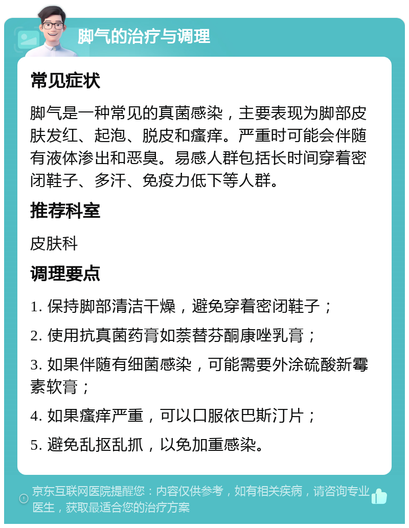 脚气的治疗与调理 常见症状 脚气是一种常见的真菌感染，主要表现为脚部皮肤发红、起泡、脱皮和瘙痒。严重时可能会伴随有液体渗出和恶臭。易感人群包括长时间穿着密闭鞋子、多汗、免疫力低下等人群。 推荐科室 皮肤科 调理要点 1. 保持脚部清洁干燥，避免穿着密闭鞋子； 2. 使用抗真菌药膏如萘替芬酮康唑乳膏； 3. 如果伴随有细菌感染，可能需要外涂硫酸新霉素软膏； 4. 如果瘙痒严重，可以口服依巴斯汀片； 5. 避免乱抠乱抓，以免加重感染。