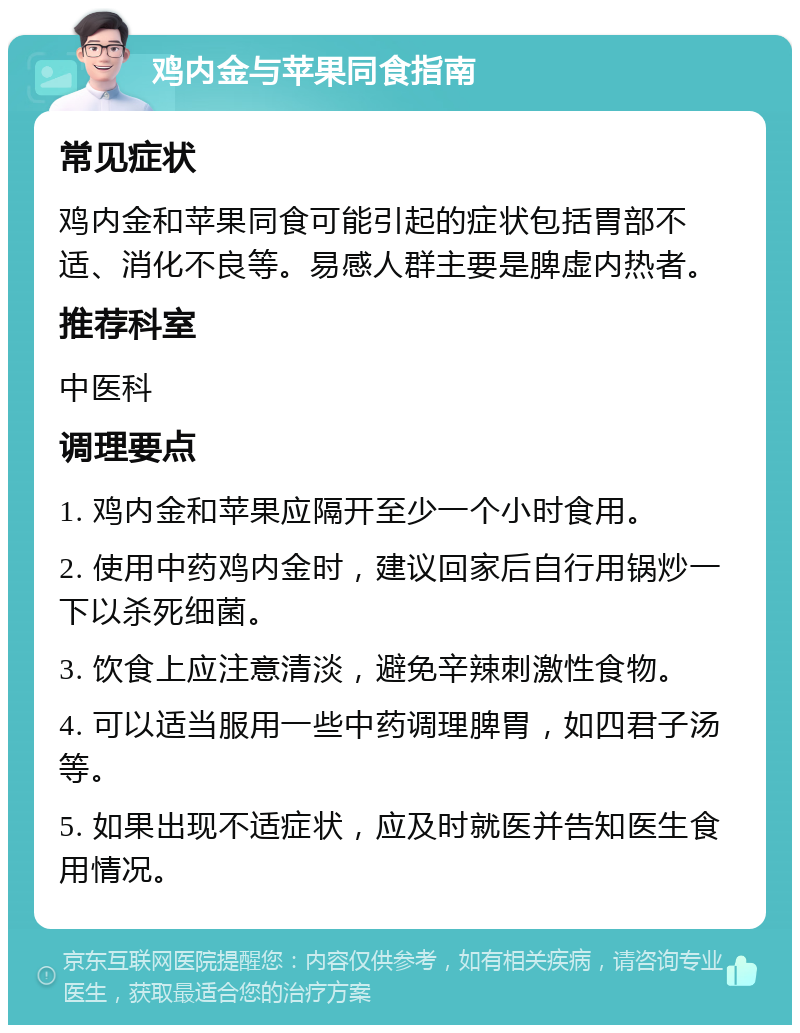 鸡内金与苹果同食指南 常见症状 鸡内金和苹果同食可能引起的症状包括胃部不适、消化不良等。易感人群主要是脾虚内热者。 推荐科室 中医科 调理要点 1. 鸡内金和苹果应隔开至少一个小时食用。 2. 使用中药鸡内金时，建议回家后自行用锅炒一下以杀死细菌。 3. 饮食上应注意清淡，避免辛辣刺激性食物。 4. 可以适当服用一些中药调理脾胃，如四君子汤等。 5. 如果出现不适症状，应及时就医并告知医生食用情况。