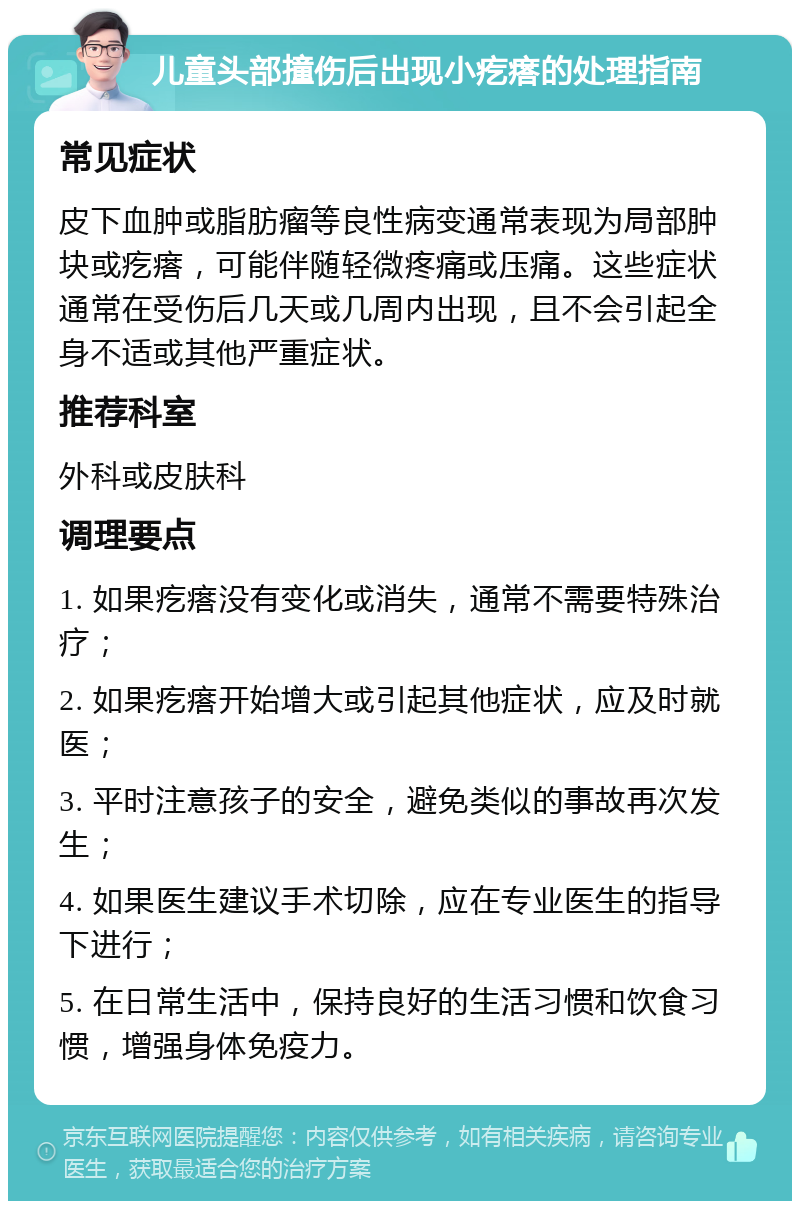 儿童头部撞伤后出现小疙瘩的处理指南 常见症状 皮下血肿或脂肪瘤等良性病变通常表现为局部肿块或疙瘩，可能伴随轻微疼痛或压痛。这些症状通常在受伤后几天或几周内出现，且不会引起全身不适或其他严重症状。 推荐科室 外科或皮肤科 调理要点 1. 如果疙瘩没有变化或消失，通常不需要特殊治疗； 2. 如果疙瘩开始增大或引起其他症状，应及时就医； 3. 平时注意孩子的安全，避免类似的事故再次发生； 4. 如果医生建议手术切除，应在专业医生的指导下进行； 5. 在日常生活中，保持良好的生活习惯和饮食习惯，增强身体免疫力。