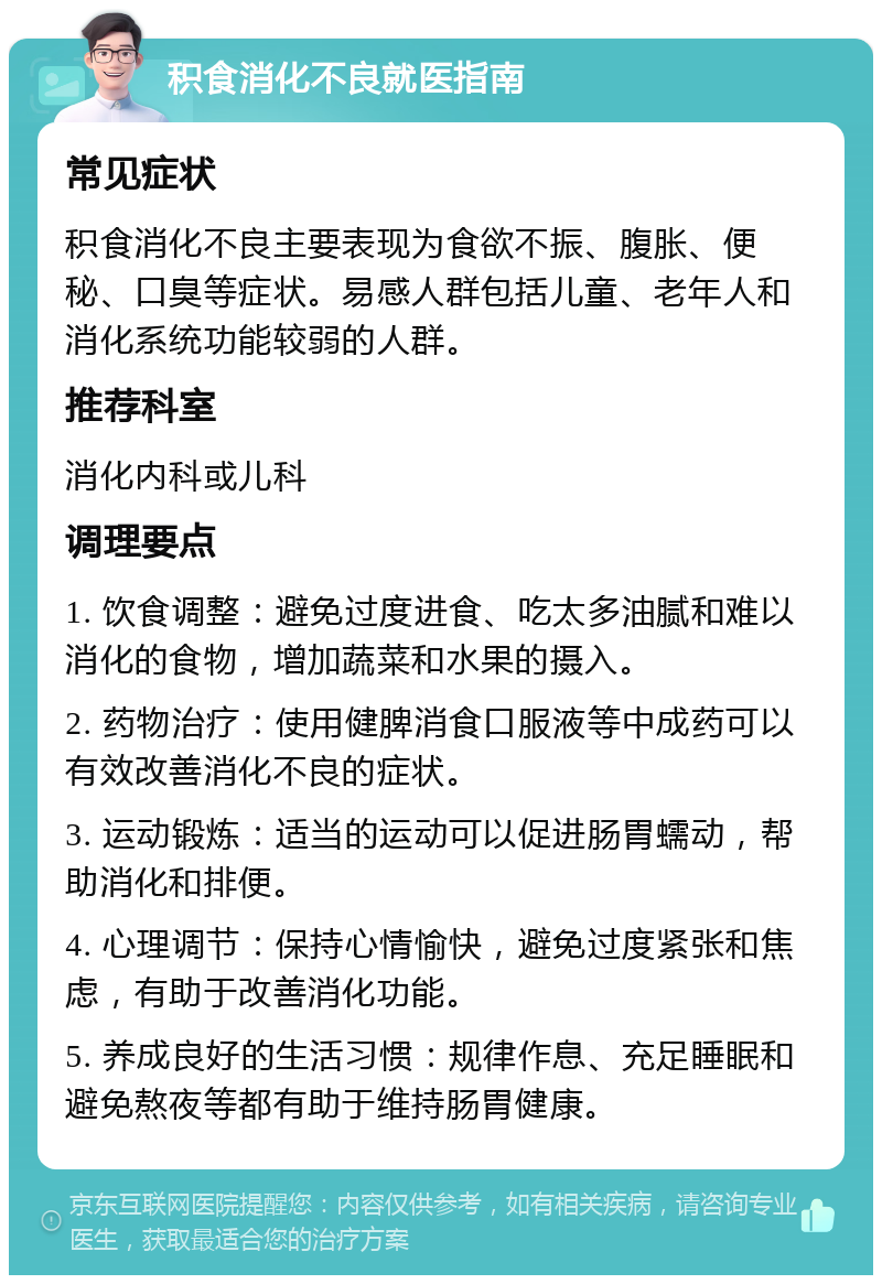 积食消化不良就医指南 常见症状 积食消化不良主要表现为食欲不振、腹胀、便秘、口臭等症状。易感人群包括儿童、老年人和消化系统功能较弱的人群。 推荐科室 消化内科或儿科 调理要点 1. 饮食调整：避免过度进食、吃太多油腻和难以消化的食物，增加蔬菜和水果的摄入。 2. 药物治疗：使用健脾消食口服液等中成药可以有效改善消化不良的症状。 3. 运动锻炼：适当的运动可以促进肠胃蠕动，帮助消化和排便。 4. 心理调节：保持心情愉快，避免过度紧张和焦虑，有助于改善消化功能。 5. 养成良好的生活习惯：规律作息、充足睡眠和避免熬夜等都有助于维持肠胃健康。