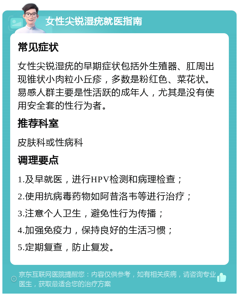 女性尖锐湿疣就医指南 常见症状 女性尖锐湿疣的早期症状包括外生殖器、肛周出现锥状小肉粒小丘疹，多数是粉红色、菜花状。易感人群主要是性活跃的成年人，尤其是没有使用安全套的性行为者。 推荐科室 皮肤科或性病科 调理要点 1.及早就医，进行HPV检测和病理检查； 2.使用抗病毒药物如阿昔洛韦等进行治疗； 3.注意个人卫生，避免性行为传播； 4.加强免疫力，保持良好的生活习惯； 5.定期复查，防止复发。