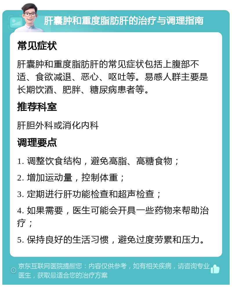 肝囊肿和重度脂肪肝的治疗与调理指南 常见症状 肝囊肿和重度脂肪肝的常见症状包括上腹部不适、食欲减退、恶心、呕吐等。易感人群主要是长期饮酒、肥胖、糖尿病患者等。 推荐科室 肝胆外科或消化内科 调理要点 1. 调整饮食结构，避免高脂、高糖食物； 2. 增加运动量，控制体重； 3. 定期进行肝功能检查和超声检查； 4. 如果需要，医生可能会开具一些药物来帮助治疗； 5. 保持良好的生活习惯，避免过度劳累和压力。