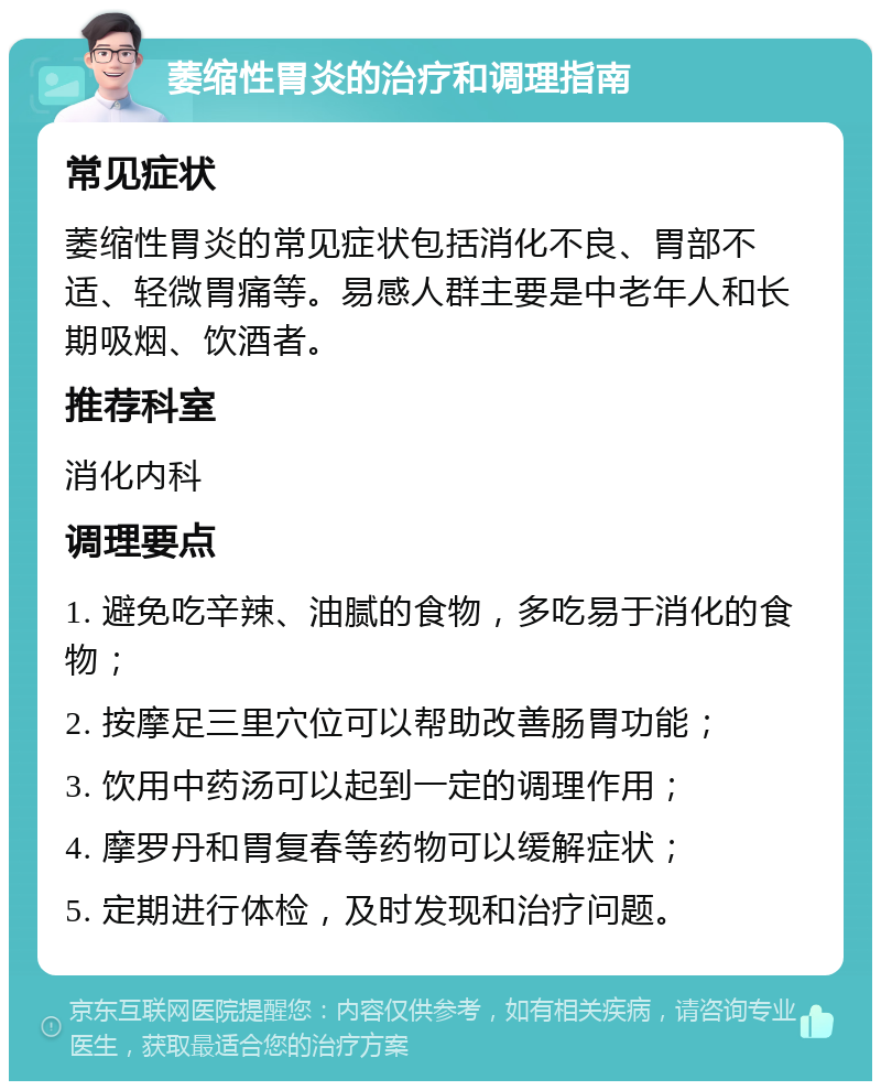 萎缩性胃炎的治疗和调理指南 常见症状 萎缩性胃炎的常见症状包括消化不良、胃部不适、轻微胃痛等。易感人群主要是中老年人和长期吸烟、饮酒者。 推荐科室 消化内科 调理要点 1. 避免吃辛辣、油腻的食物，多吃易于消化的食物； 2. 按摩足三里穴位可以帮助改善肠胃功能； 3. 饮用中药汤可以起到一定的调理作用； 4. 摩罗丹和胃复春等药物可以缓解症状； 5. 定期进行体检，及时发现和治疗问题。