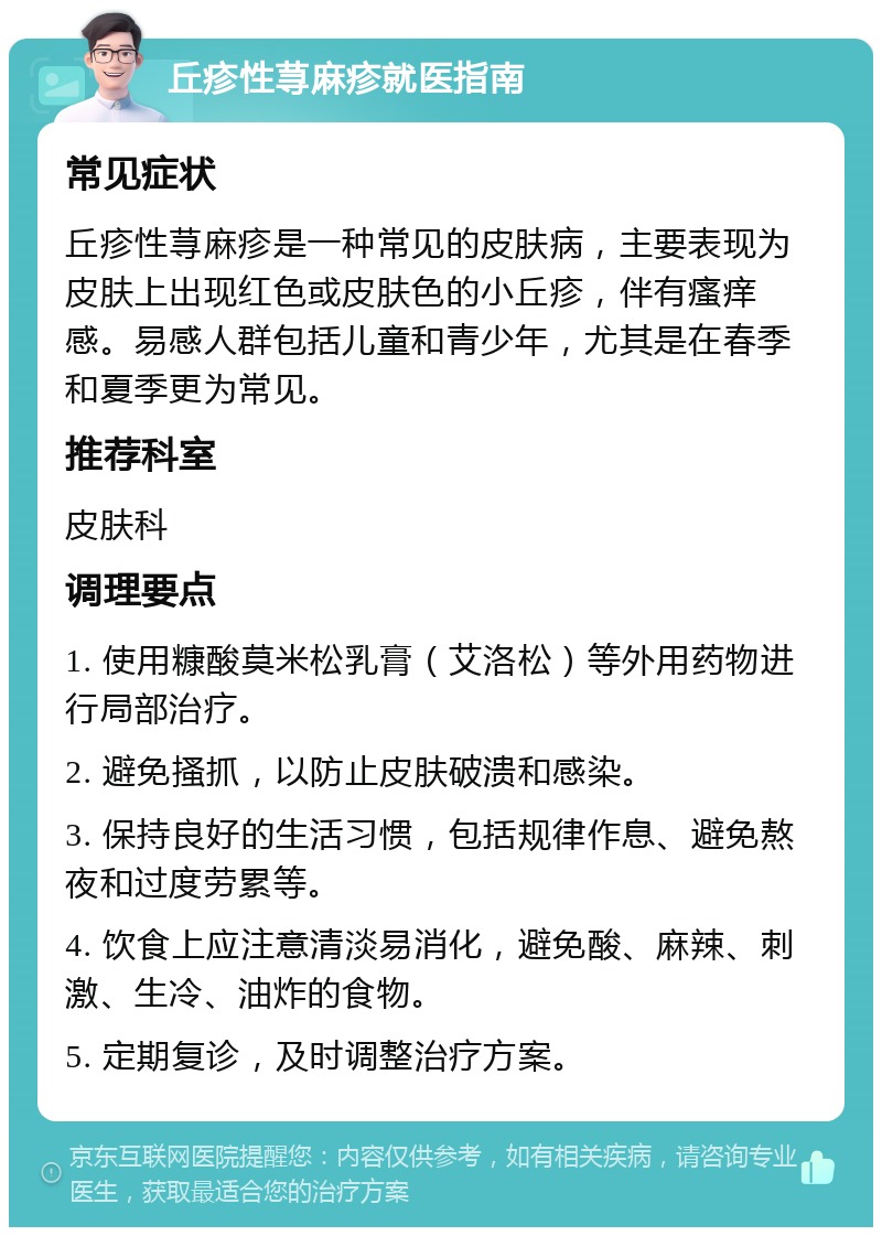 丘疹性荨麻疹就医指南 常见症状 丘疹性荨麻疹是一种常见的皮肤病，主要表现为皮肤上出现红色或皮肤色的小丘疹，伴有瘙痒感。易感人群包括儿童和青少年，尤其是在春季和夏季更为常见。 推荐科室 皮肤科 调理要点 1. 使用糠酸莫米松乳膏（艾洛松）等外用药物进行局部治疗。 2. 避免搔抓，以防止皮肤破溃和感染。 3. 保持良好的生活习惯，包括规律作息、避免熬夜和过度劳累等。 4. 饮食上应注意清淡易消化，避免酸、麻辣、刺激、生冷、油炸的食物。 5. 定期复诊，及时调整治疗方案。