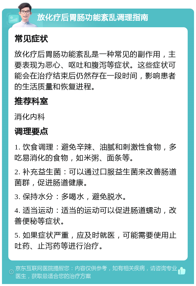 放化疗后胃肠功能紊乱调理指南 常见症状 放化疗后胃肠功能紊乱是一种常见的副作用，主要表现为恶心、呕吐和腹泻等症状。这些症状可能会在治疗结束后仍然存在一段时间，影响患者的生活质量和恢复进程。 推荐科室 消化内科 调理要点 1. 饮食调理：避免辛辣、油腻和刺激性食物，多吃易消化的食物，如米粥、面条等。 2. 补充益生菌：可以通过口服益生菌来改善肠道菌群，促进肠道健康。 3. 保持水分：多喝水，避免脱水。 4. 适当运动：适当的运动可以促进肠道蠕动，改善便秘等症状。 5. 如果症状严重，应及时就医，可能需要使用止吐药、止泻药等进行治疗。