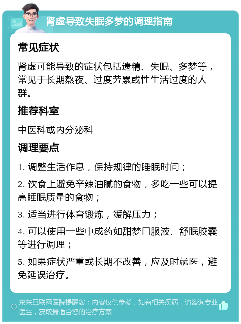 肾虚导致失眠多梦的调理指南 常见症状 肾虚可能导致的症状包括遗精、失眠、多梦等，常见于长期熬夜、过度劳累或性生活过度的人群。 推荐科室 中医科或内分泌科 调理要点 1. 调整生活作息，保持规律的睡眠时间； 2. 饮食上避免辛辣油腻的食物，多吃一些可以提高睡眠质量的食物； 3. 适当进行体育锻炼，缓解压力； 4. 可以使用一些中成药如甜梦口服液、舒眠胶囊等进行调理； 5. 如果症状严重或长期不改善，应及时就医，避免延误治疗。