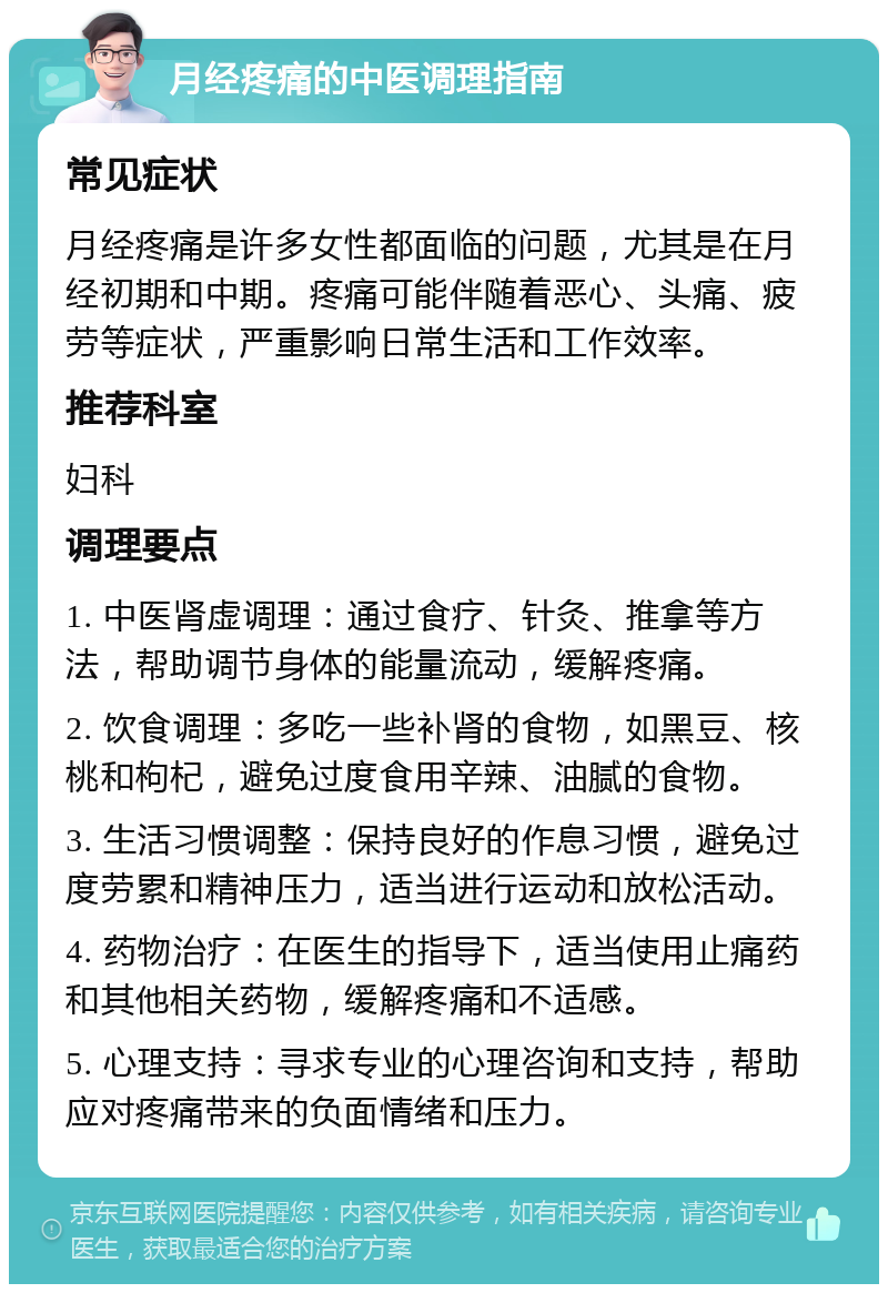 月经疼痛的中医调理指南 常见症状 月经疼痛是许多女性都面临的问题，尤其是在月经初期和中期。疼痛可能伴随着恶心、头痛、疲劳等症状，严重影响日常生活和工作效率。 推荐科室 妇科 调理要点 1. 中医肾虚调理：通过食疗、针灸、推拿等方法，帮助调节身体的能量流动，缓解疼痛。 2. 饮食调理：多吃一些补肾的食物，如黑豆、核桃和枸杞，避免过度食用辛辣、油腻的食物。 3. 生活习惯调整：保持良好的作息习惯，避免过度劳累和精神压力，适当进行运动和放松活动。 4. 药物治疗：在医生的指导下，适当使用止痛药和其他相关药物，缓解疼痛和不适感。 5. 心理支持：寻求专业的心理咨询和支持，帮助应对疼痛带来的负面情绪和压力。