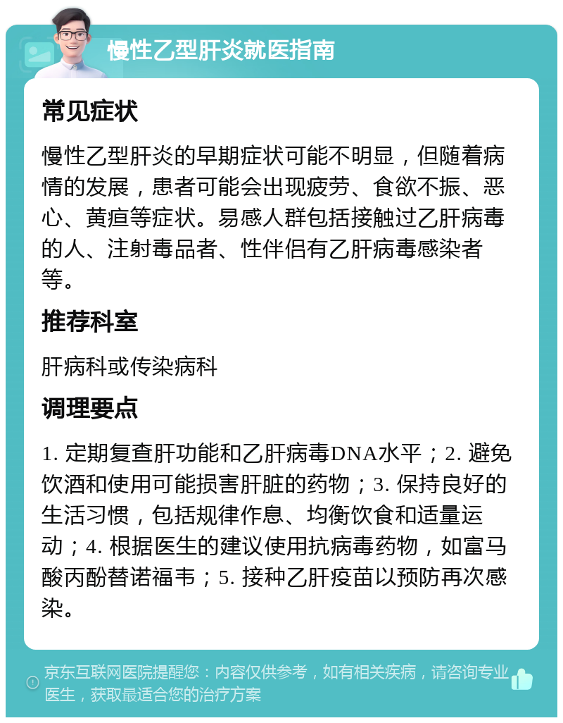 慢性乙型肝炎就医指南 常见症状 慢性乙型肝炎的早期症状可能不明显，但随着病情的发展，患者可能会出现疲劳、食欲不振、恶心、黄疸等症状。易感人群包括接触过乙肝病毒的人、注射毒品者、性伴侣有乙肝病毒感染者等。 推荐科室 肝病科或传染病科 调理要点 1. 定期复查肝功能和乙肝病毒DNA水平；2. 避免饮酒和使用可能损害肝脏的药物；3. 保持良好的生活习惯，包括规律作息、均衡饮食和适量运动；4. 根据医生的建议使用抗病毒药物，如富马酸丙酚替诺福韦；5. 接种乙肝疫苗以预防再次感染。