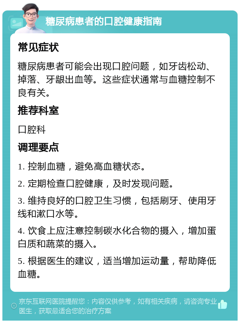 糖尿病患者的口腔健康指南 常见症状 糖尿病患者可能会出现口腔问题，如牙齿松动、掉落、牙龈出血等。这些症状通常与血糖控制不良有关。 推荐科室 口腔科 调理要点 1. 控制血糖，避免高血糖状态。 2. 定期检查口腔健康，及时发现问题。 3. 维持良好的口腔卫生习惯，包括刷牙、使用牙线和漱口水等。 4. 饮食上应注意控制碳水化合物的摄入，增加蛋白质和蔬菜的摄入。 5. 根据医生的建议，适当增加运动量，帮助降低血糖。