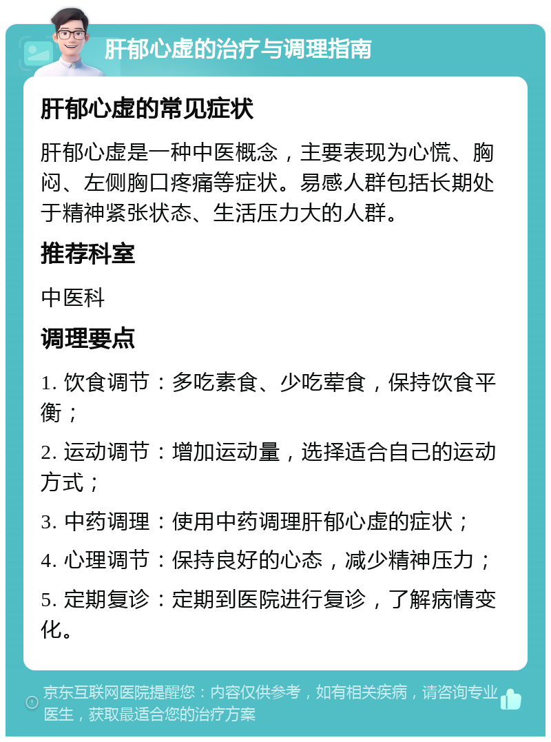 肝郁心虚的治疗与调理指南 肝郁心虚的常见症状 肝郁心虚是一种中医概念，主要表现为心慌、胸闷、左侧胸口疼痛等症状。易感人群包括长期处于精神紧张状态、生活压力大的人群。 推荐科室 中医科 调理要点 1. 饮食调节：多吃素食、少吃荤食，保持饮食平衡； 2. 运动调节：增加运动量，选择适合自己的运动方式； 3. 中药调理：使用中药调理肝郁心虚的症状； 4. 心理调节：保持良好的心态，减少精神压力； 5. 定期复诊：定期到医院进行复诊，了解病情变化。