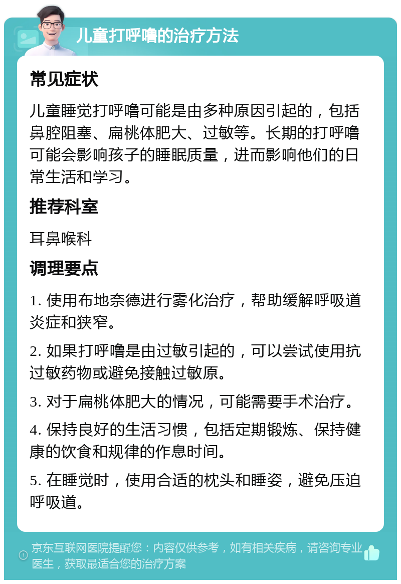 儿童打呼噜的治疗方法 常见症状 儿童睡觉打呼噜可能是由多种原因引起的，包括鼻腔阻塞、扁桃体肥大、过敏等。长期的打呼噜可能会影响孩子的睡眠质量，进而影响他们的日常生活和学习。 推荐科室 耳鼻喉科 调理要点 1. 使用布地奈德进行雾化治疗，帮助缓解呼吸道炎症和狭窄。 2. 如果打呼噜是由过敏引起的，可以尝试使用抗过敏药物或避免接触过敏原。 3. 对于扁桃体肥大的情况，可能需要手术治疗。 4. 保持良好的生活习惯，包括定期锻炼、保持健康的饮食和规律的作息时间。 5. 在睡觉时，使用合适的枕头和睡姿，避免压迫呼吸道。