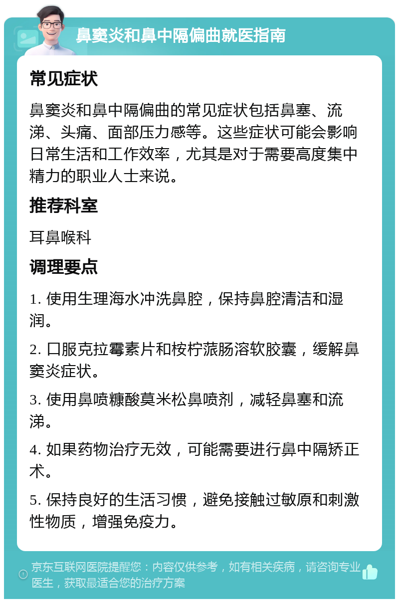 鼻窦炎和鼻中隔偏曲就医指南 常见症状 鼻窦炎和鼻中隔偏曲的常见症状包括鼻塞、流涕、头痛、面部压力感等。这些症状可能会影响日常生活和工作效率，尤其是对于需要高度集中精力的职业人士来说。 推荐科室 耳鼻喉科 调理要点 1. 使用生理海水冲洗鼻腔，保持鼻腔清洁和湿润。 2. 口服克拉霉素片和桉柠蒎肠溶软胶囊，缓解鼻窦炎症状。 3. 使用鼻喷糠酸莫米松鼻喷剂，减轻鼻塞和流涕。 4. 如果药物治疗无效，可能需要进行鼻中隔矫正术。 5. 保持良好的生活习惯，避免接触过敏原和刺激性物质，增强免疫力。