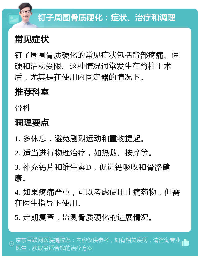 钉子周围骨质硬化：症状、治疗和调理 常见症状 钉子周围骨质硬化的常见症状包括背部疼痛、僵硬和活动受限。这种情况通常发生在脊柱手术后，尤其是在使用内固定器的情况下。 推荐科室 骨科 调理要点 1. 多休息，避免剧烈运动和重物提起。 2. 适当进行物理治疗，如热敷、按摩等。 3. 补充钙片和维生素D，促进钙吸收和骨骼健康。 4. 如果疼痛严重，可以考虑使用止痛药物，但需在医生指导下使用。 5. 定期复查，监测骨质硬化的进展情况。