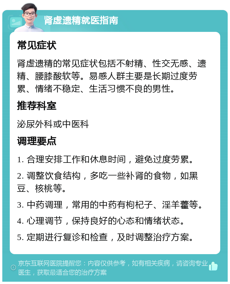 肾虚遗精就医指南 常见症状 肾虚遗精的常见症状包括不射精、性交无感、遗精、腰膝酸软等。易感人群主要是长期过度劳累、情绪不稳定、生活习惯不良的男性。 推荐科室 泌尿外科或中医科 调理要点 1. 合理安排工作和休息时间，避免过度劳累。 2. 调整饮食结构，多吃一些补肾的食物，如黑豆、核桃等。 3. 中药调理，常用的中药有枸杞子、淫羊藿等。 4. 心理调节，保持良好的心态和情绪状态。 5. 定期进行复诊和检查，及时调整治疗方案。