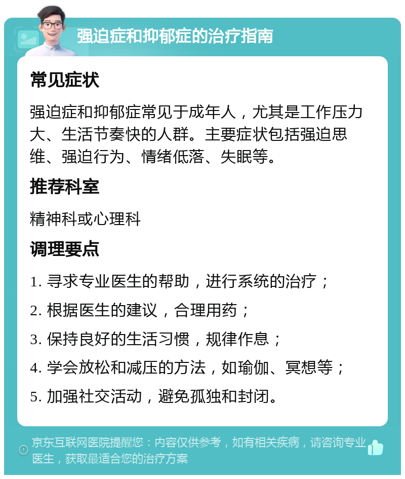 强迫症和抑郁症的治疗指南 常见症状 强迫症和抑郁症常见于成年人，尤其是工作压力大、生活节奏快的人群。主要症状包括强迫思维、强迫行为、情绪低落、失眠等。 推荐科室 精神科或心理科 调理要点 1. 寻求专业医生的帮助，进行系统的治疗； 2. 根据医生的建议，合理用药； 3. 保持良好的生活习惯，规律作息； 4. 学会放松和减压的方法，如瑜伽、冥想等； 5. 加强社交活动，避免孤独和封闭。