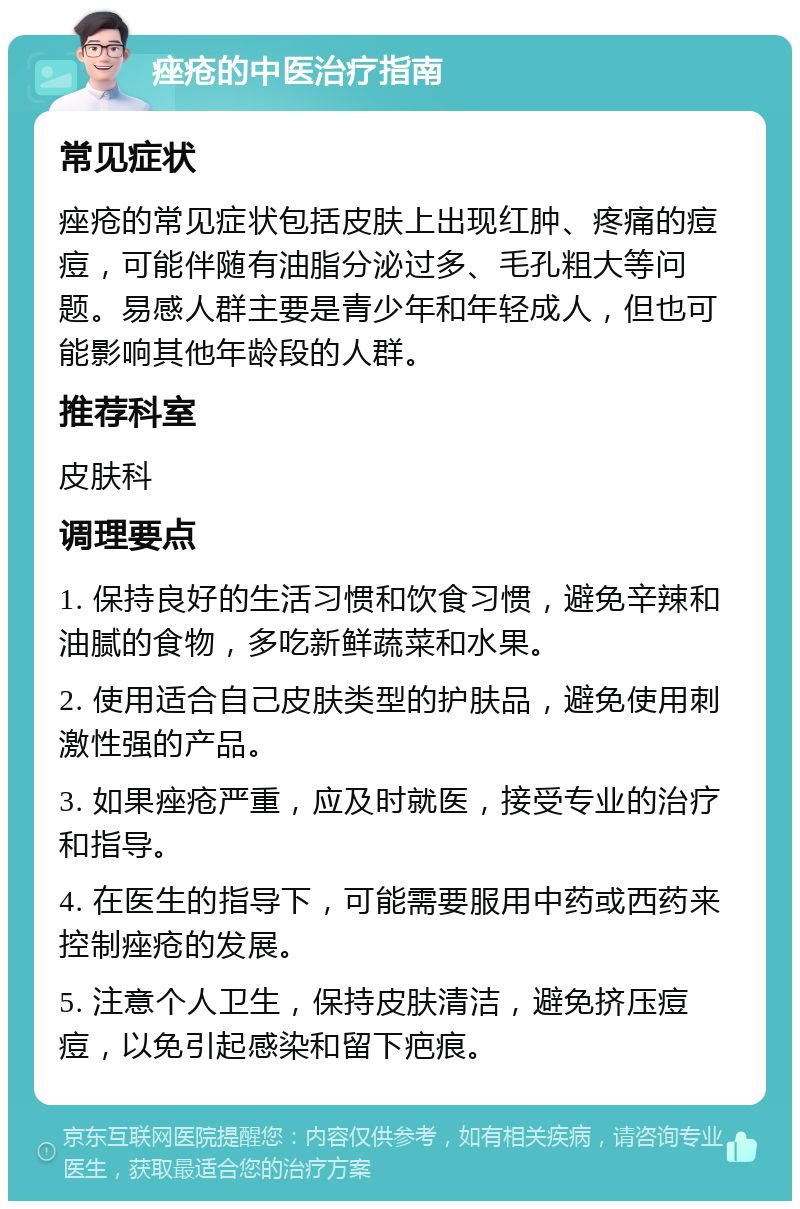 痤疮的中医治疗指南 常见症状 痤疮的常见症状包括皮肤上出现红肿、疼痛的痘痘，可能伴随有油脂分泌过多、毛孔粗大等问题。易感人群主要是青少年和年轻成人，但也可能影响其他年龄段的人群。 推荐科室 皮肤科 调理要点 1. 保持良好的生活习惯和饮食习惯，避免辛辣和油腻的食物，多吃新鲜蔬菜和水果。 2. 使用适合自己皮肤类型的护肤品，避免使用刺激性强的产品。 3. 如果痤疮严重，应及时就医，接受专业的治疗和指导。 4. 在医生的指导下，可能需要服用中药或西药来控制痤疮的发展。 5. 注意个人卫生，保持皮肤清洁，避免挤压痘痘，以免引起感染和留下疤痕。