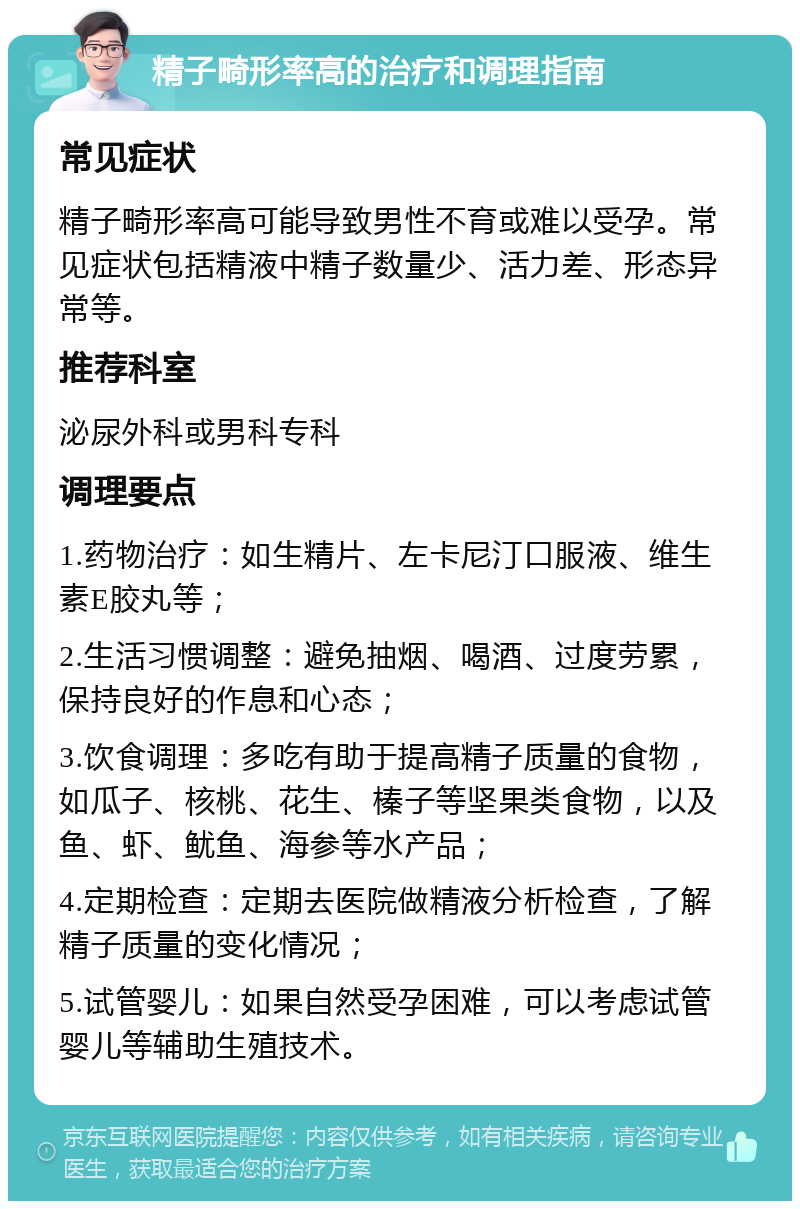 精子畸形率高的治疗和调理指南 常见症状 精子畸形率高可能导致男性不育或难以受孕。常见症状包括精液中精子数量少、活力差、形态异常等。 推荐科室 泌尿外科或男科专科 调理要点 1.药物治疗：如生精片、左卡尼汀口服液、维生素E胶丸等； 2.生活习惯调整：避免抽烟、喝酒、过度劳累，保持良好的作息和心态； 3.饮食调理：多吃有助于提高精子质量的食物，如瓜子、核桃、花生、榛子等坚果类食物，以及鱼、虾、鱿鱼、海参等水产品； 4.定期检查：定期去医院做精液分析检查，了解精子质量的变化情况； 5.试管婴儿：如果自然受孕困难，可以考虑试管婴儿等辅助生殖技术。