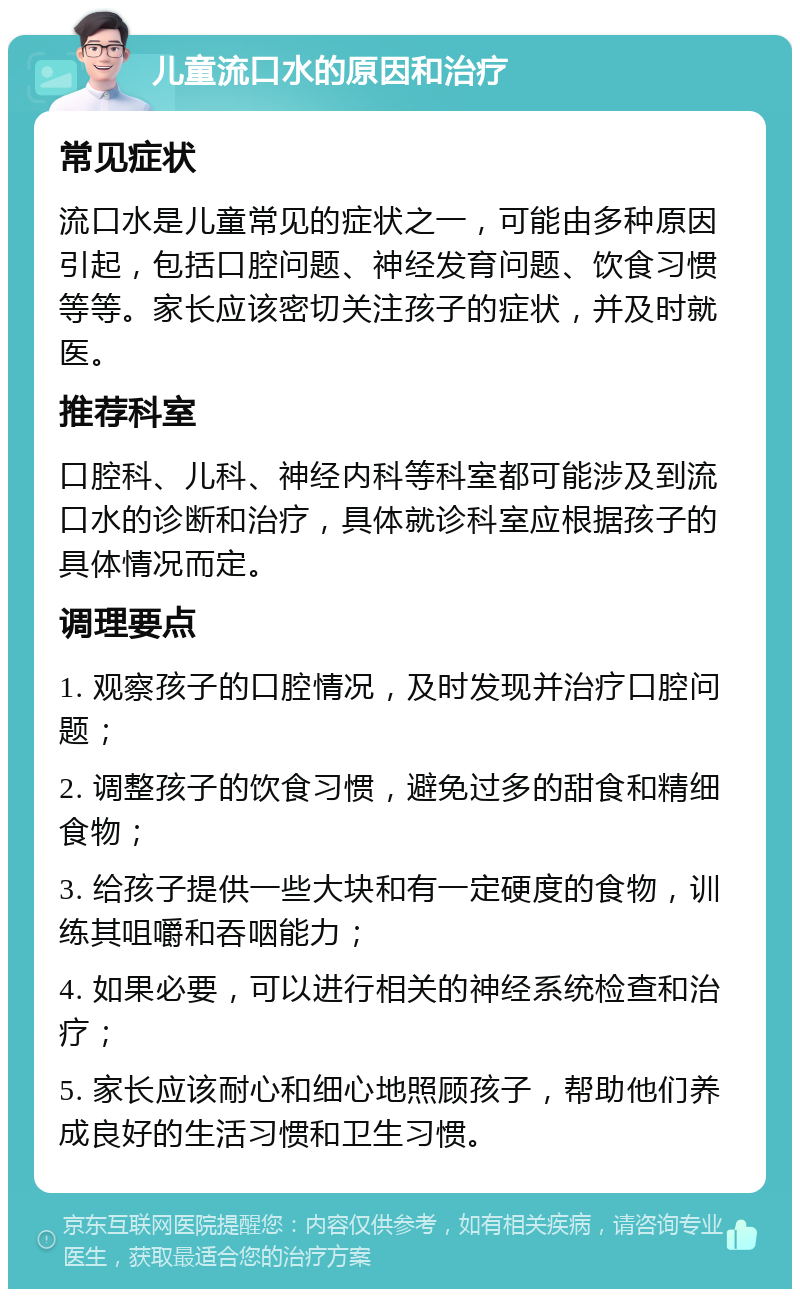 儿童流口水的原因和治疗 常见症状 流口水是儿童常见的症状之一，可能由多种原因引起，包括口腔问题、神经发育问题、饮食习惯等等。家长应该密切关注孩子的症状，并及时就医。 推荐科室 口腔科、儿科、神经内科等科室都可能涉及到流口水的诊断和治疗，具体就诊科室应根据孩子的具体情况而定。 调理要点 1. 观察孩子的口腔情况，及时发现并治疗口腔问题； 2. 调整孩子的饮食习惯，避免过多的甜食和精细食物； 3. 给孩子提供一些大块和有一定硬度的食物，训练其咀嚼和吞咽能力； 4. 如果必要，可以进行相关的神经系统检查和治疗； 5. 家长应该耐心和细心地照顾孩子，帮助他们养成良好的生活习惯和卫生习惯。