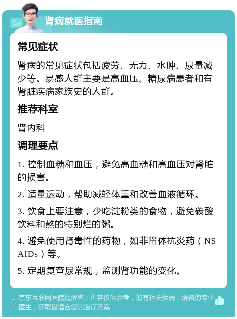 肾病就医指南 常见症状 肾病的常见症状包括疲劳、无力、水肿、尿量减少等。易感人群主要是高血压、糖尿病患者和有肾脏疾病家族史的人群。 推荐科室 肾内科 调理要点 1. 控制血糖和血压，避免高血糖和高血压对肾脏的损害。 2. 适量运动，帮助减轻体重和改善血液循环。 3. 饮食上要注意，少吃淀粉类的食物，避免碳酸饮料和熬的特别烂的粥。 4. 避免使用肾毒性的药物，如非甾体抗炎药（NSAIDs）等。 5. 定期复查尿常规，监测肾功能的变化。