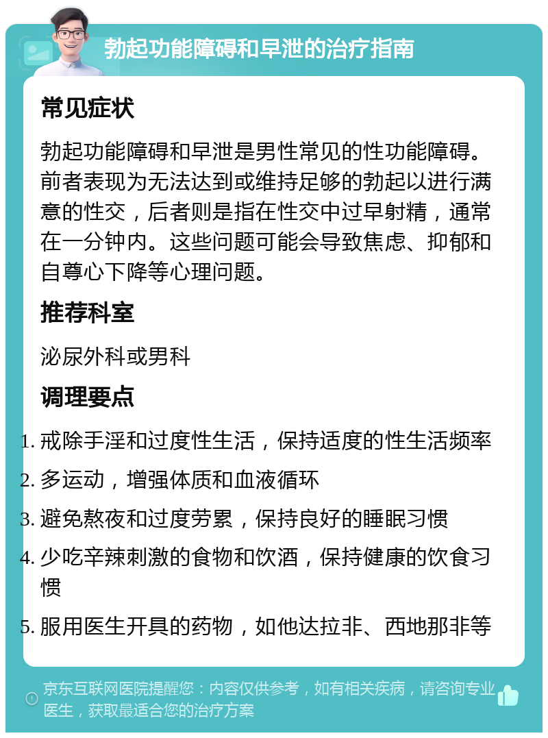 勃起功能障碍和早泄的治疗指南 常见症状 勃起功能障碍和早泄是男性常见的性功能障碍。前者表现为无法达到或维持足够的勃起以进行满意的性交，后者则是指在性交中过早射精，通常在一分钟内。这些问题可能会导致焦虑、抑郁和自尊心下降等心理问题。 推荐科室 泌尿外科或男科 调理要点 戒除手淫和过度性生活，保持适度的性生活频率 多运动，增强体质和血液循环 避免熬夜和过度劳累，保持良好的睡眠习惯 少吃辛辣刺激的食物和饮酒，保持健康的饮食习惯 服用医生开具的药物，如他达拉非、西地那非等