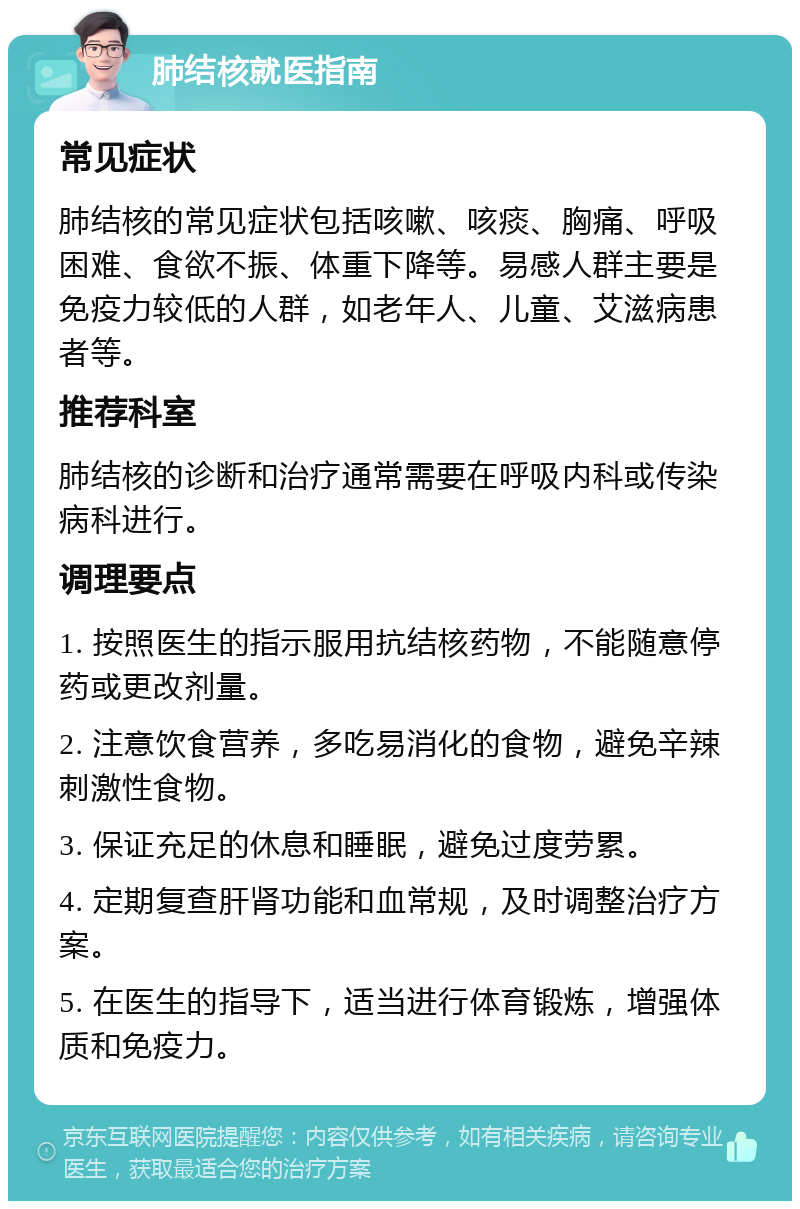 肺结核就医指南 常见症状 肺结核的常见症状包括咳嗽、咳痰、胸痛、呼吸困难、食欲不振、体重下降等。易感人群主要是免疫力较低的人群，如老年人、儿童、艾滋病患者等。 推荐科室 肺结核的诊断和治疗通常需要在呼吸内科或传染病科进行。 调理要点 1. 按照医生的指示服用抗结核药物，不能随意停药或更改剂量。 2. 注意饮食营养，多吃易消化的食物，避免辛辣刺激性食物。 3. 保证充足的休息和睡眠，避免过度劳累。 4. 定期复查肝肾功能和血常规，及时调整治疗方案。 5. 在医生的指导下，适当进行体育锻炼，增强体质和免疫力。