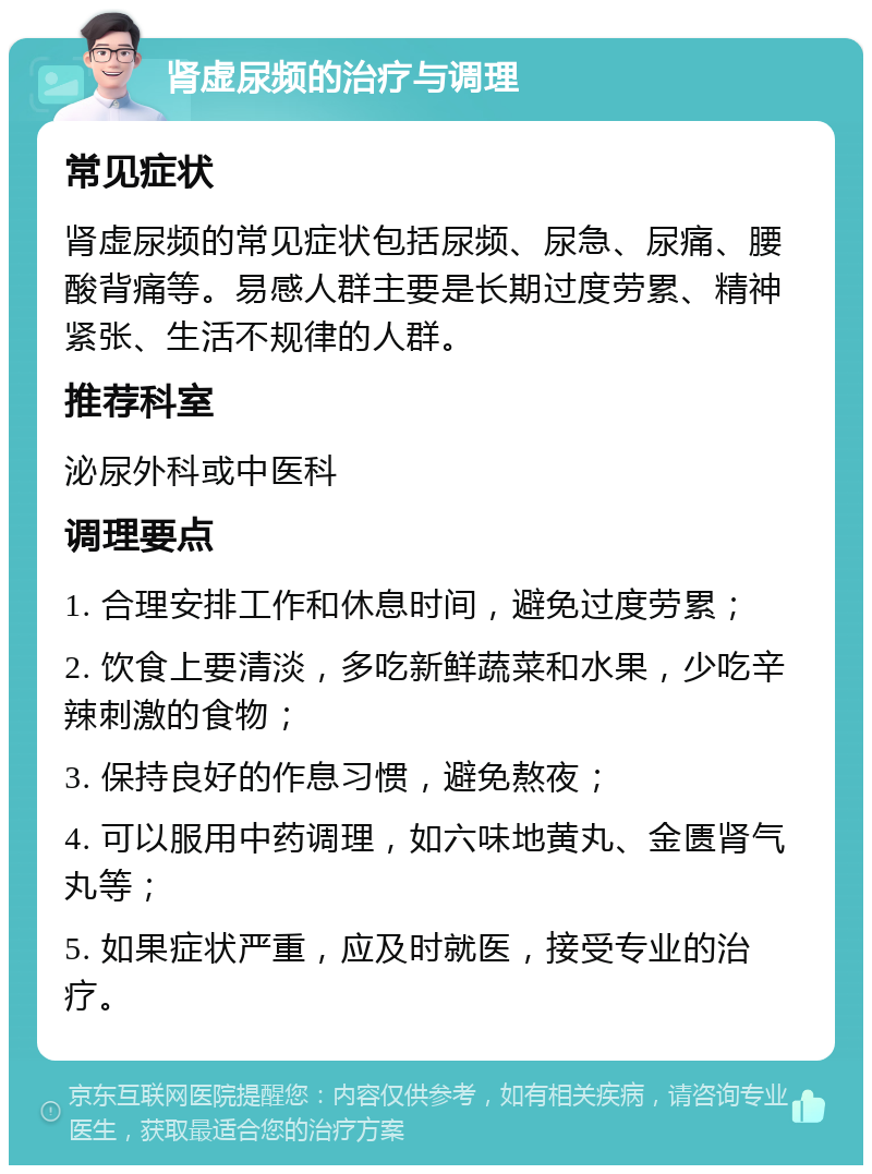 肾虚尿频的治疗与调理 常见症状 肾虚尿频的常见症状包括尿频、尿急、尿痛、腰酸背痛等。易感人群主要是长期过度劳累、精神紧张、生活不规律的人群。 推荐科室 泌尿外科或中医科 调理要点 1. 合理安排工作和休息时间，避免过度劳累； 2. 饮食上要清淡，多吃新鲜蔬菜和水果，少吃辛辣刺激的食物； 3. 保持良好的作息习惯，避免熬夜； 4. 可以服用中药调理，如六味地黄丸、金匮肾气丸等； 5. 如果症状严重，应及时就医，接受专业的治疗。