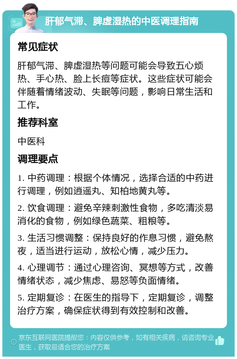 肝郁气滞、脾虚湿热的中医调理指南 常见症状 肝郁气滞、脾虚湿热等问题可能会导致五心烦热、手心热、脸上长痘等症状。这些症状可能会伴随着情绪波动、失眠等问题，影响日常生活和工作。 推荐科室 中医科 调理要点 1. 中药调理：根据个体情况，选择合适的中药进行调理，例如逍遥丸、知柏地黄丸等。 2. 饮食调理：避免辛辣刺激性食物，多吃清淡易消化的食物，例如绿色蔬菜、粗粮等。 3. 生活习惯调整：保持良好的作息习惯，避免熬夜，适当进行运动，放松心情，减少压力。 4. 心理调节：通过心理咨询、冥想等方式，改善情绪状态，减少焦虑、易怒等负面情绪。 5. 定期复诊：在医生的指导下，定期复诊，调整治疗方案，确保症状得到有效控制和改善。