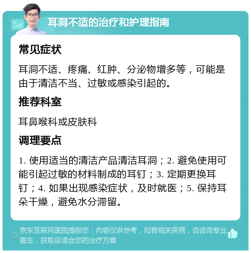 耳洞不适的治疗和护理指南 常见症状 耳洞不适、疼痛、红肿、分泌物增多等，可能是由于清洁不当、过敏或感染引起的。 推荐科室 耳鼻喉科或皮肤科 调理要点 1. 使用适当的清洁产品清洁耳洞；2. 避免使用可能引起过敏的材料制成的耳钉；3. 定期更换耳钉；4. 如果出现感染症状，及时就医；5. 保持耳朵干燥，避免水分滞留。