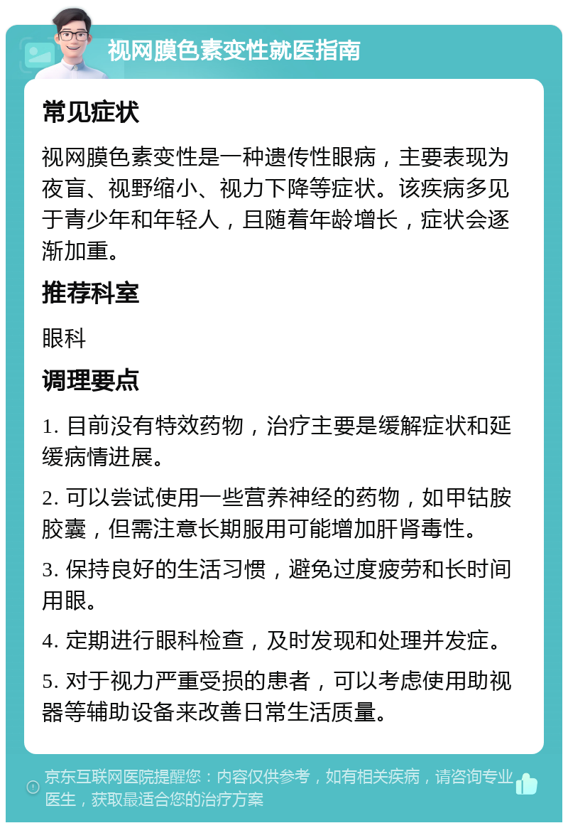 视网膜色素变性就医指南 常见症状 视网膜色素变性是一种遗传性眼病，主要表现为夜盲、视野缩小、视力下降等症状。该疾病多见于青少年和年轻人，且随着年龄增长，症状会逐渐加重。 推荐科室 眼科 调理要点 1. 目前没有特效药物，治疗主要是缓解症状和延缓病情进展。 2. 可以尝试使用一些营养神经的药物，如甲钴胺胶囊，但需注意长期服用可能增加肝肾毒性。 3. 保持良好的生活习惯，避免过度疲劳和长时间用眼。 4. 定期进行眼科检查，及时发现和处理并发症。 5. 对于视力严重受损的患者，可以考虑使用助视器等辅助设备来改善日常生活质量。