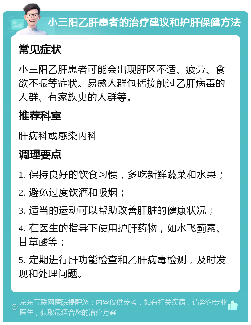 小三阳乙肝患者的治疗建议和护肝保健方法 常见症状 小三阳乙肝患者可能会出现肝区不适、疲劳、食欲不振等症状。易感人群包括接触过乙肝病毒的人群、有家族史的人群等。 推荐科室 肝病科或感染内科 调理要点 1. 保持良好的饮食习惯，多吃新鲜蔬菜和水果； 2. 避免过度饮酒和吸烟； 3. 适当的运动可以帮助改善肝脏的健康状况； 4. 在医生的指导下使用护肝药物，如水飞蓟素、甘草酸等； 5. 定期进行肝功能检查和乙肝病毒检测，及时发现和处理问题。