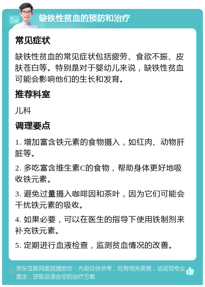 缺铁性贫血的预防和治疗 常见症状 缺铁性贫血的常见症状包括疲劳、食欲不振、皮肤苍白等。特别是对于婴幼儿来说，缺铁性贫血可能会影响他们的生长和发育。 推荐科室 儿科 调理要点 1. 增加富含铁元素的食物摄入，如红肉、动物肝脏等。 2. 多吃富含维生素C的食物，帮助身体更好地吸收铁元素。 3. 避免过量摄入咖啡因和茶叶，因为它们可能会干扰铁元素的吸收。 4. 如果必要，可以在医生的指导下使用铁制剂来补充铁元素。 5. 定期进行血液检查，监测贫血情况的改善。